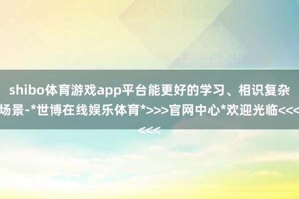 shibo体育游戏app平台能更好的学习、相识复杂场景-*世博在线娱乐体育*>>>官网中心*欢迎光临<<<