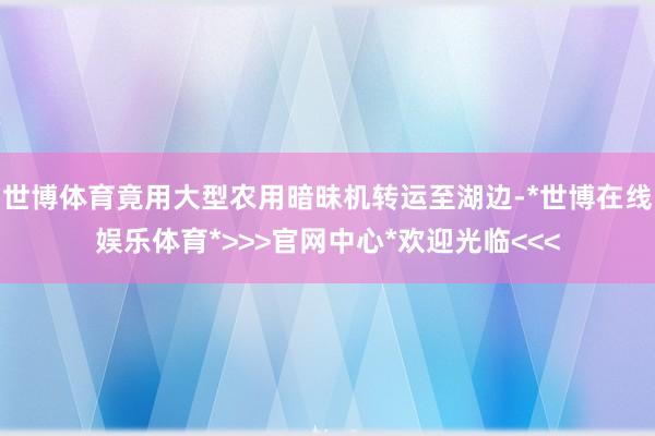 世博体育竟用大型农用暗昧机转运至湖边-*世博在线娱乐体育*>>>官网中心*欢迎光临<<<