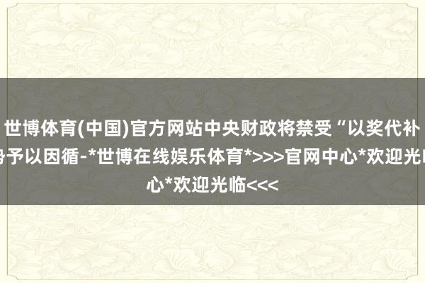 世博体育(中国)官方网站中央财政将禁受“以奖代补”阵势予以因循-*世博在线娱乐体育*>>>官网中心*欢迎光临<<<