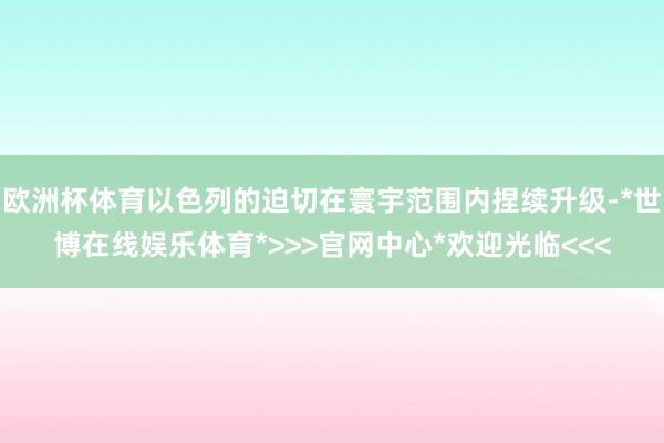 欧洲杯体育以色列的迫切在寰宇范围内捏续升级-*世博在线娱乐体育*>>>官网中心*欢迎光临<<<
