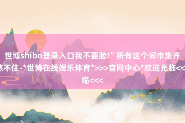 世博shibo登录入口我不要脸!”所有这个词市集齐憋不住-*世博在线娱乐体育*>>>官网中心*欢迎光临<<<