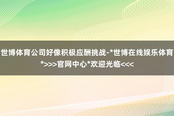 世博体育公司好像积极应酬挑战-*世博在线娱乐体育*>>>官网中心*欢迎光临<<<