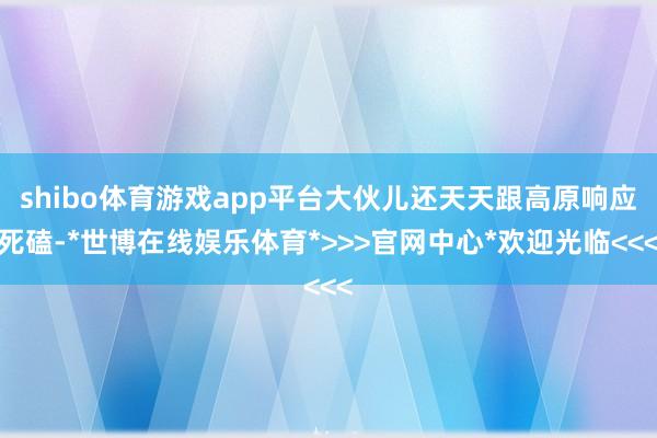 shibo体育游戏app平台大伙儿还天天跟高原响应死磕-*世博在线娱乐体育*>>>官网中心*欢迎光临<<<