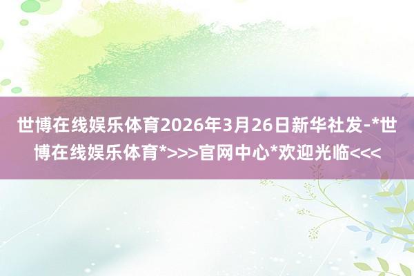 世博在线娱乐体育2026年3月26日新华社发-*世博在线娱乐体育*>>>官网中心*欢迎光临<<<