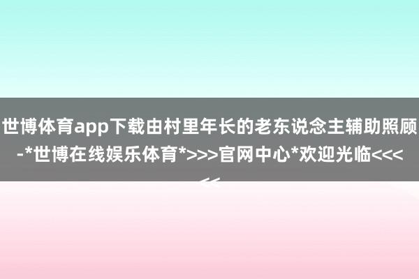 世博体育app下载由村里年长的老东说念主辅助照顾-*世博在线娱乐体育*>>>官网中心*欢迎光临<<<