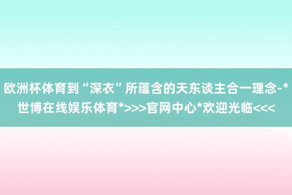 欧洲杯体育到“深衣”所蕴含的天东谈主合一理念-*世博在线娱乐体育*>>>官网中心*欢迎光临<<<