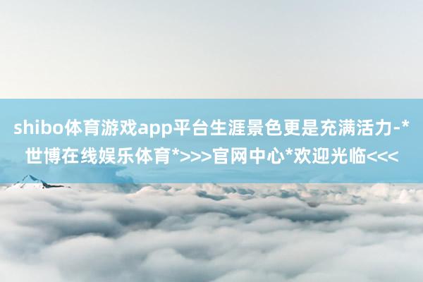 shibo体育游戏app平台生涯景色更是充满活力-*世博在线娱乐体育*>>>官网中心*欢迎光临<<<