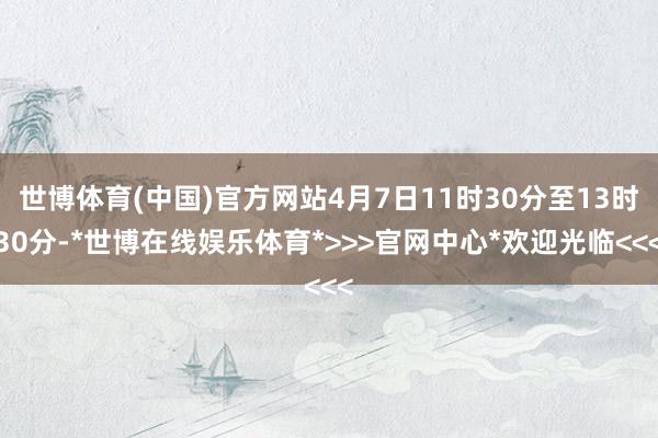 世博体育(中国)官方网站4月7日11时30分至13时30分-*世博在线娱乐体育*>>>官网中心*欢迎光临<<<