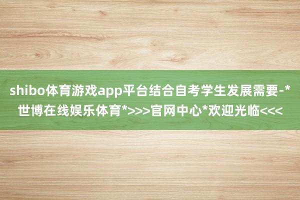 shibo体育游戏app平台结合自考学生发展需要-*世博在线娱乐体育*>>>官网中心*欢迎光临<<<