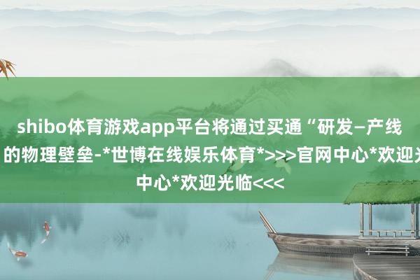 shibo体育游戏app平台将通过买通“研发—产线—托付”的物理壁垒-*世博在线娱乐体育*>>>官网中心*欢迎光临<<<