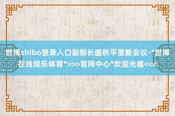 世博shibo登录入口副部长盛秋平垄断会议-*世博在线娱乐体育*>>>官网中心*欢迎光临<<<