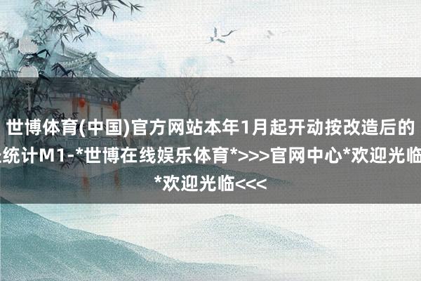 世博体育(中国)官方网站本年1月起开动按改造后的口径统计M1-*世博在线娱乐体育*>>>官网中心*欢迎光临<<<