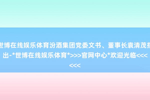 世博在线娱乐体育汾酒集团党委文书、董事长袁清茂指出-*世博在线娱乐体育*>>>官网中心*欢迎光临<<<