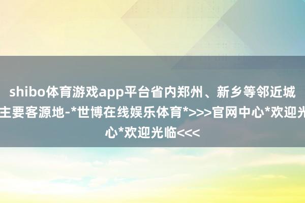 shibo体育游戏app平台省内郑州、新乡等邻近城市已经主要客源地-*世博在线娱乐体育*>>>官网中心*欢迎光临<<<