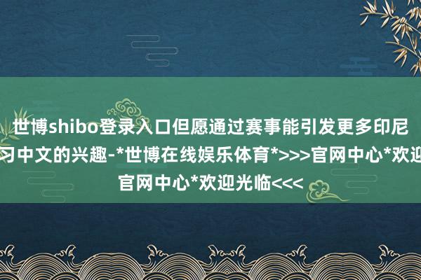 世博shibo登录入口但愿通过赛事能引发更多印尼青少年学习中文的兴趣-*世博在线娱乐体育*>>>官网中心*欢迎光临<<<