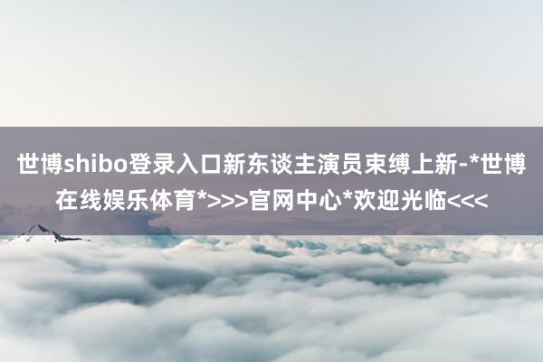 世博shibo登录入口新东谈主演员束缚上新-*世博在线娱乐体育*>>>官网中心*欢迎光临<<<