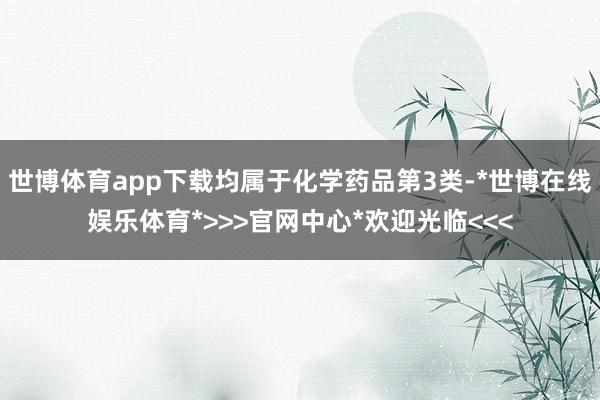 世博体育app下载均属于化学药品第3类-*世博在线娱乐体育*>>>官网中心*欢迎光临<<<