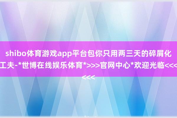 shibo体育游戏app平台包你只用两三天的碎屑化工夫-*世博在线娱乐体育*>>>官网中心*欢迎光临<<<