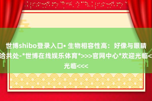世博shibo登录入口• 生物相容性高:好像与眼睛妥洽共处-*世博在线娱乐体育*>>>官网中心*欢迎光临<<<