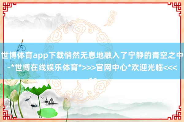 世博体育app下载悄然无息地融入了宁静的青空之中-*世博在线娱乐体育*>>>官网中心*欢迎光临<<<
