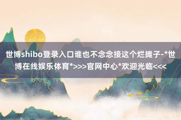 世博shibo登录入口谁也不念念接这个烂摊子-*世博在线娱乐体育*>>>官网中心*欢迎光临<<<