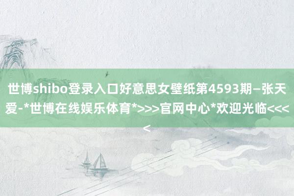 世博shibo登录入口好意思女壁纸第4593期—张天爱-*世博在线娱乐体育*>>>官网中心*欢迎光临<<<