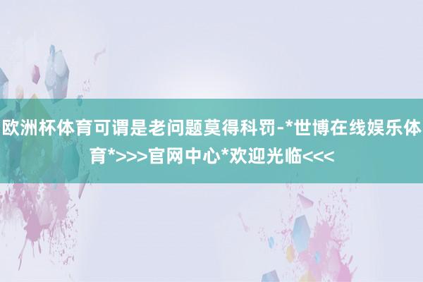 欧洲杯体育可谓是老问题莫得科罚-*世博在线娱乐体育*>>>官网中心*欢迎光临<<<