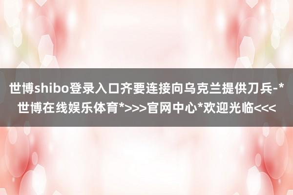 世博shibo登录入口齐要连接向乌克兰提供刀兵-*世博在线娱乐体育*>>>官网中心*欢迎光临<<<