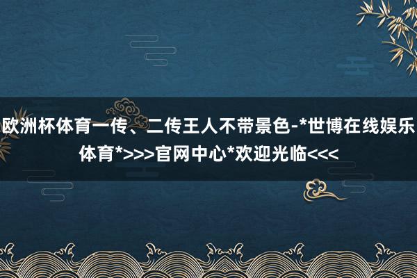 欧洲杯体育一传、二传王人不带景色-*世博在线娱乐体育*>>>官网中心*欢迎光临<<<