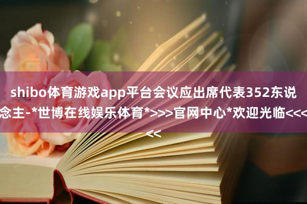 shibo体育游戏app平台会议应出席代表352东说念主-*世博在线娱乐体育*>>>官网中心*欢迎光临<<<