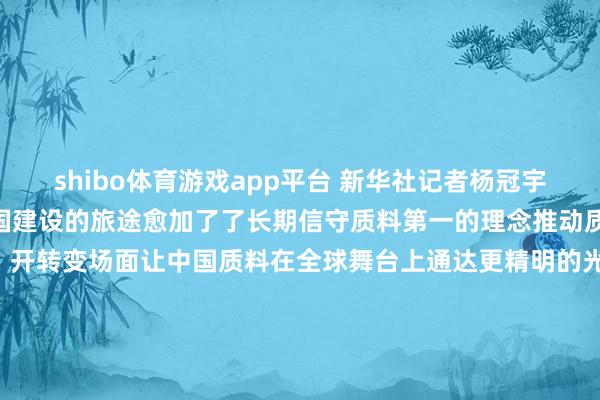 shibo体育游戏app平台 新华社记者杨冠宇 摄新伊始上加速质料强国建设的旅途愈加了了长期信守质料第一的理念推动质料强国建设迈上新台阶、开转变场面让中国质料在全球舞台上通达更精明的光辉为强国建设、民族回复提供愈加坚实的赞助谋划：张晓松记者：戴小河、吴慧珺视觉：郑家裕、张端、杨冠宇统筹：韩洁、王乃水裁剪：王茜-*世博在线娱乐体育*>>>官网中心*欢迎光临<<<