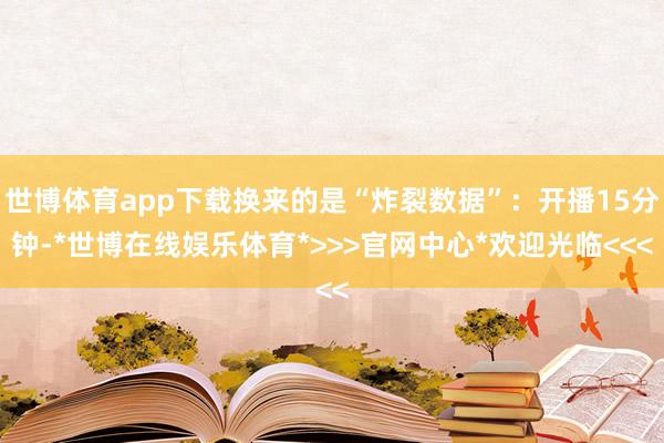 世博体育app下载换来的是“炸裂数据”：开播15分钟-*世博在线娱乐体育*>>>官网中心*欢迎光临<<<