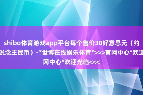 shibo体育游戏app平台每个售价30好意思元（约200元东说念主民币）-*世博在线娱乐体育*>>>官网中心*欢迎光临<<<