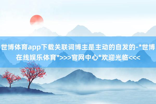 世博体育app下载关联词博主是主动的自发的-*世博在线娱乐体育*>>>官网中心*欢迎光临<<<