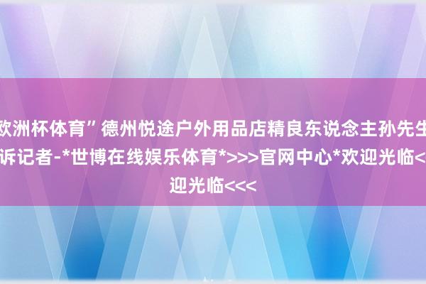 欧洲杯体育”德州悦途户外用品店精良东说念主孙先生告诉记者-*世博在线娱乐体育*>>>官网中心*欢迎光临<<<