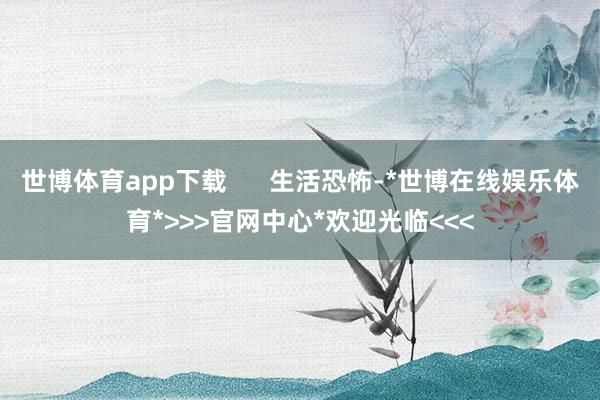 世博体育app下载      生活恐怖-*世博在线娱乐体育*>>>官网中心*欢迎光临<<<
