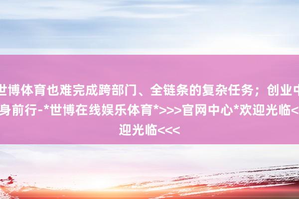世博体育也难完成跨部门、全链条的复杂任务；创业中孤身前行-*世博在线娱乐体育*>>>官网中心*欢迎光临<<<