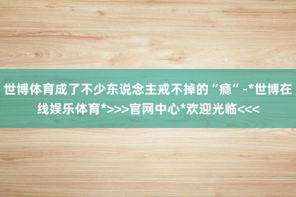 世博体育成了不少东说念主戒不掉的“瘾”-*世博在线娱乐体育*>>>官网中心*欢迎光临<<<