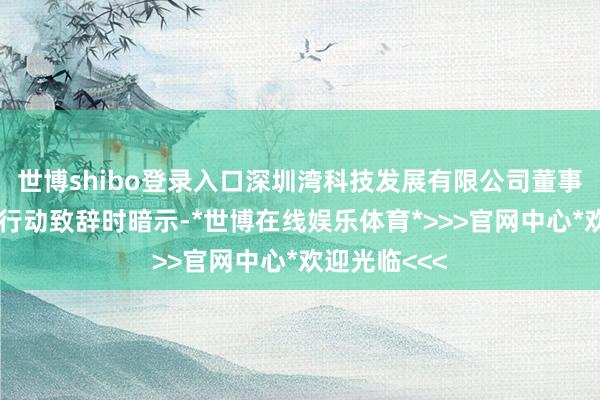 世博shibo登录入口深圳湾科技发展有限公司董事长张满华在行动致辞时暗示-*世博在线娱乐体育*>>>官网中心*欢迎光临<<<