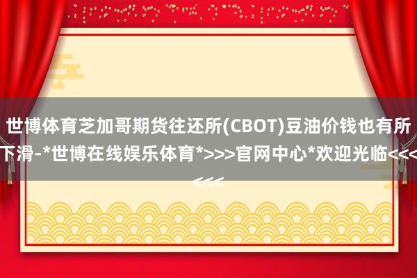 世博体育芝加哥期货往还所(CBOT)豆油价钱也有所下滑-*世博在线娱乐体育*>>>官网中心*欢迎光临<<<