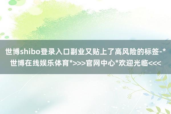 世博shibo登录入口副业又贴上了高风险的标签-*世博在线娱乐体育*>>>官网中心*欢迎光临<<<
