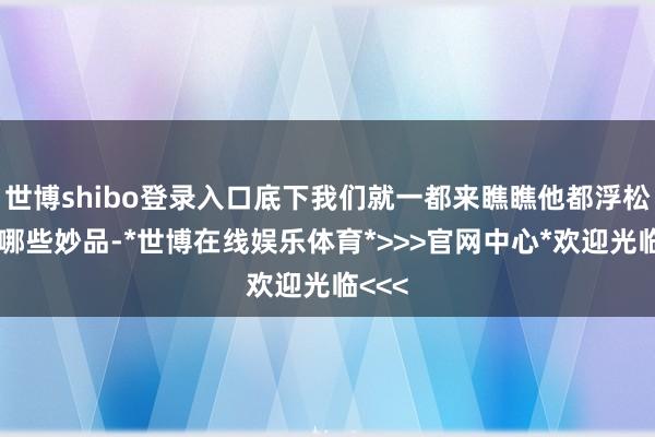 世博shibo登录入口底下我们就一都来瞧瞧他都浮松出了哪些妙品-*世博在线娱乐体育*>>>官网中心*欢迎光临<<<