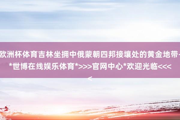 欧洲杯体育吉林坐拥中俄蒙朝四邦接壤处的黄金地带-*世博在线娱乐体育*>>>官网中心*欢迎光临<<<