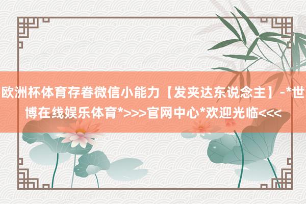 欧洲杯体育存眷微信小能力【发夹达东说念主】-*世博在线娱乐体育*>>>官网中心*欢迎光临<<<