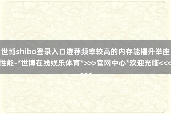世博shibo登录入口遴荐频率较高的内存能擢升举座性能-*世博在线娱乐体育*>>>官网中心*欢迎光临<<<
