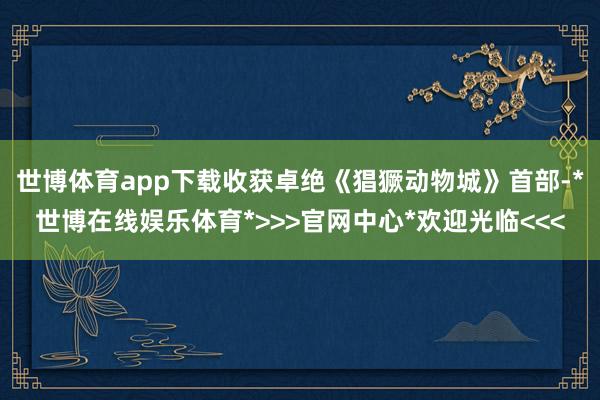 世博体育app下载收获卓绝《猖獗动物城》首部-*世博在线娱乐体育*>>>官网中心*欢迎光临<<<