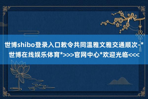 世博shibo登录入口敕令共同温雅文雅交通顺次-*世博在线娱乐体育*>>>官网中心*欢迎光临<<<
