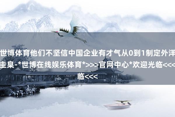 世博体育他们不坚信中国企业有才气从0到1制定外洋圭臬-*世博在线娱乐体育*>>>官网中心*欢迎光临<<<