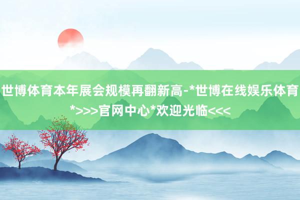 世博体育本年展会规模再翻新高-*世博在线娱乐体育*>>>官网中心*欢迎光临<<<