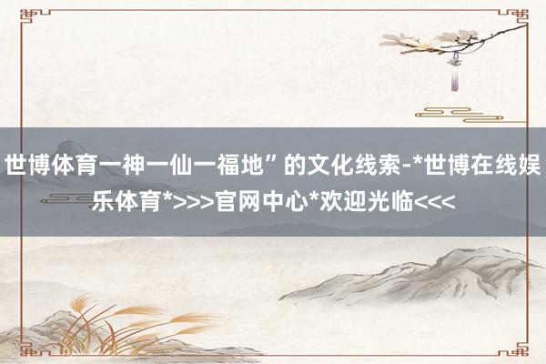 世博体育一神一仙一福地”的文化线索-*世博在线娱乐体育*>>>官网中心*欢迎光临<<<
